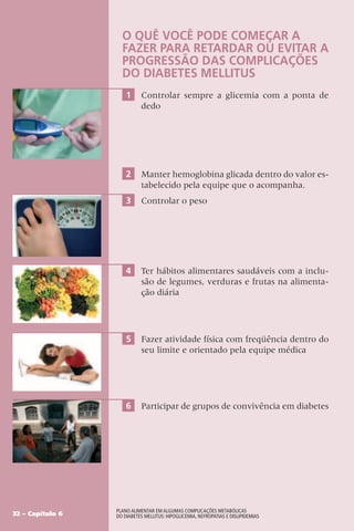 32 – Capítulo 6
Plano Alimentar em algumas complicações metabólicas
do Diabetes Mellitus: Hipoglicemia, Nefropatias e Dislipidemias
O QUÊ VOCÊ PODE COMEÇAR A
FAZER PARA RETARDAR OU EVITAR A
PROGRESSÃO DAS COMPLICAÇÕES
DO DIABETES MELLITUS
1 Controlar sempre a glicemia com a ponta de
dedo
2 Manter hemoglobina glicada dentro do valor es-
tabelecido pela equipe que o acompanha.
3 Controlar o peso
4 Ter hábitos alimentares saudáveis com a inclu-
são de legumes, verduras e frutas na alimenta-
ção diária
5 Fazer atividade física com freqüência dentro do
seu limite e orientado pela equipe médica
6 Participar de grupos de convivência em diabetes
 