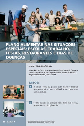 Autor: Gisele Rossi Goveia
Objetivo: Educar a pessoa com diabetes, afim de integrar
as mudanças nutricionais positivas ao hábito alimentar,
respeitando estilo e fase da vida.
MITOS:
1 A única forma da pessoa com diabetes manter
seu plano alimentar saudável, é em casa, sem
sair da rotina.
2 Tenho receio de colocar meu filho na escola,
pelo risco da hipoglicemia.
34 – Capítulo 7
Plano alimentar nas situações especiais: escolas,
trabalho, festas, restaurantes e dias de doenças
Plano alimentar nas situações
especiais: escolas, trabalho,
festas, restaurantes e dias de
doenças
 