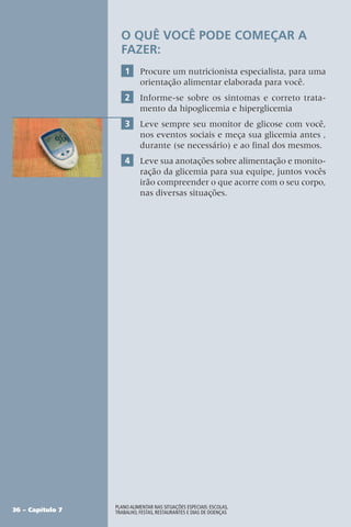 36 – Capítulo 7
Plano alimentar nas situações especiais: escolas,
trabalho, festas, restaurantes e dias de doenças
O QUÊ VOCÊ PODE COMEÇAR A
FAZER:
1 Procure um nutricionista especialista, para uma
orientação alimentar elaborada para você.
2 Informe-se sobre os sintomas e correto trata-
mento da hipoglicemia e hiperglicemia
3 Leve sempre seu monitor de glicose com você,
nos eventos sociais e meça sua glicemia antes ,
durante (se necessário) e ao final dos mesmos.
4 Leve sua anotações sobre alimentação e monito-
ração da glicemia para sua equipe, juntos vocês
irão compreender o que acorre com o seu corpo,
nas diversas situações.
 
