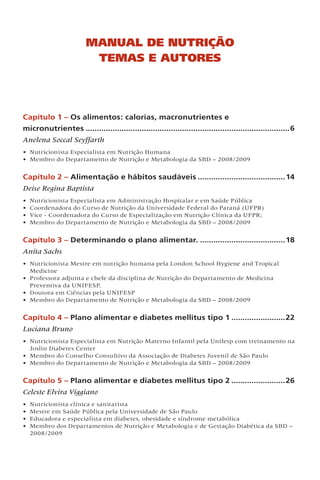 Capítulo 1 – Os alimentos: calorias, macronutrientes e
micronutrientes............................................................................................6
Anelena Soccal Seyffarth
• Nutricionista Especialista em Nutrição Humana
• Membro do Departamento de Nutrição e Metabologia da SBD – 2008/2009
Capítulo 2 – Alimentação e hábitos saudáveis........................................14
Deise Regina Baptista
• Nutricionista Especialista em Administração Hospitalar e em Saúde Pública
• Coordenadora do Curso de Nutrição da Universidade Federal do Paraná (UFPR)
• Vice - Coordenadora do Curso de Especialização em Nutrição Clínica da UFPR;
• Membro do Departamento de Nutrição e Metabologia da SBD – 2008/2009
Capítulo 3 – Determinando o plano alimentar........................................18
Anita Sachs
• Nutricionista Mestre em nutrição humana pela London School Hygiene and Tropical
Medicine
• Professora adjunta e chefe da disciplina de Nutrição do Departamento de Medicina
Preventiva da UNIFESP,
• Doutora em Ciências pela UNIFESP
• Membro do Departamento de Nutrição e Metabologia da SBD – 2008/2009
Capítulo 4 – Plano alimentar e diabetes mellitus tipo 1.........................22
Luciana Bruno
• Nutricionista Especialista em Nutrição Materno Infantil pela Unifesp com treinamento na
Joslin Diabetes Center
• Membro do Conselho Consultivo da Associação de Diabetes Juvenil de São Paulo
• Membro do Departamento de Nutrição e Metabologia da SBD – 2008/2009
Capítulo 5 – Plano alimentar e diabetes mellitus tipo 2.........................26
Celeste Elvira Viggiano
• Nutricionista clínica e sanitarista
• Mestre em Saúde Pública pela Universidade de São Paulo
• Educadora e especialista em diabetes, obesidade e síndrome metabólica
• Membro dos Departamentos de Nutrição e Metabologia e de Gestação Diabética da SBD –
2008/2009
Manual de Nutrição
Temas e Autores
 