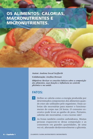 6 – Capítulo 1 OS ALIMENTOS: CALORIAS, MACRONUTRIENTES E MICRONUTRIENTES.
Autor: Anelena Soccal Seyffarth
Colaboração: Josefina Bressan
Objetivo: Revisar os conceitos básicos sobre a composição
dos alimentos, suas funções e influência no controle
glicêmico e na saúde.
FATOS:
1 Define-se caloria como a energia produzida por
determinados componentes dos alimentos quan-
do estes são utilizados pelo organismo. Estas ca-
lorias são necessárias para manter o funciona-
mento do corpo nas 24 horas. O consumo ex-
cessivo pode levar ao ganho de peso. Portanto,
calorias são necessárias, o seu excesso não!
2 As frutas também contêm carboidratos. Muitas
pessoas esquecem-se dessa composição e as
consomem em grandes quantidades, de uma
vez só, alterando desfavoravelmente a glicemia.
OS ALIMENTOS: CALORIAS,
MACRONUTRIENTES E
MICRONUTRIENTES.
 
