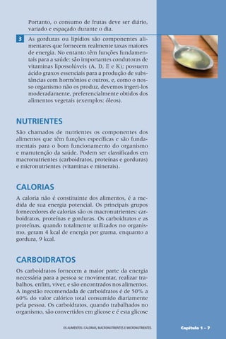 Capítulo 1 – 7
OS ALIMENTOS: CALORIAS, MACRONUTRIENTES E MICRONUTRIENTES.
Portanto, o consumo de frutas deve ser diário,
variado e espaçado durante o dia.
3 As gorduras ou lipídios são componentes ali-
mentares que fornecem realmente taxas maiores
de energia. No entanto têm funções fundamen-
tais para a saúde: são importantes condutoras de
vitaminas lipossolúveis (A, D, E e K); possuem
ácido graxos essenciais para a produção de subs-
tâncias com hormônios e outros, e, como o nos-
so organismo não os produz, devemos ingeri-los
moderadamente, preferencialmente obtidos dos
alimentos vegetais (exemplos: óleos).
NUTRIENTES
São chamados de nutrientes os componentes dos
alimentos que têm funções específicas e são funda-
mentais para o bom funcionamento do organismo
e manutenção da saúde. Podem ser classificados em
macronutrientes (carboidratos, proteínas e gorduras)
e micronutrientes (vitaminas e minerais).
CALORIAS
A caloria não é constituinte dos alimentos, é a me-
dida de sua energia potencial. Os principais grupos
fornecedores de calorias são os macronutrientes: car-
boidratos, proteínas e gorduras. Os carboidratos e as
proteínas, quando totalmente utilizados no organis-
mo, geram 4 kcal de energia por grama, enquanto a
gordura, 9 kcal.
CARBOIDRATOS
Os carboidratos fornecem a maior parte da energia
necessária para a pessoa se movimentar, realizar tra-
balhos, enfim, viver, e são encontrados nos alimentos.
A ingestão recomendada de carboidratos é de 50% a
60% do valor calórico total consumido diariamente
pela pessoa. Os carboidratos, quando trabalhados no
organismo, são convertidos em glicose e é esta glicose
 