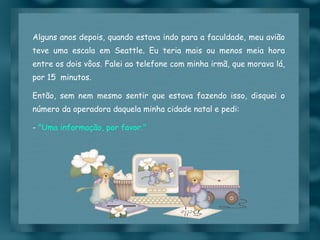 Alguns anos depois, quando estava indo para a faculdade, meu avião teve uma escala em Seattle. Eu teria mais ou menos meia hora entre os dois vôos. Falei ao telefone com minha irmã, que morava lá, por 15  minutos.  Então, sem nem mesmo sentir que estava fazendo isso, disquei o número da operadora daquela minha cidade natal e pedi: -  "Uma informação, por favor." 