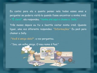 Eu contei para ela o quanto pensei nela todos esses anos e perguntei se poderia visitá-la quando fosse encontrar a minha irmã. -  "É claro!",  ela respondeu.  "Venha até aqui e chame a  Sally.“ Três meses depois eu fui a Seattle visitar minha irmã. Quando liguei, uma voz diferente respondeu:  "Informações."  Eu pedi para chamar a Sally.  "Você é amigo dela?",  a voz perguntou. - "Sou, um velho amigo. O meu nome é Paul." 