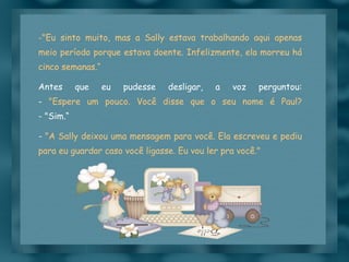 "Eu sinto muito, mas a Sally estava trabalhando aqui apenas meio período porque estava doente. Infelizmente, ela morreu há cinco semanas.“ Antes que eu pudesse desligar, a voz perguntou: -  "Espere um pouco. Você disse que o seu nome é Paul? - "Sim.“ -  "A Sally deixou uma mensagem para você. Ela escreveu e pediu para eu guardar caso você ligasse. Eu vou ler pra você." 