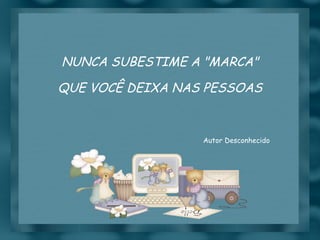 NUNCA SUBESTIME A "MARCA" QUE VOCÊ DEIXA NAS PESSOAS Autor Desconhecido 