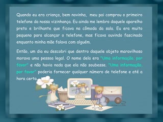 Quando eu era criança, bem novinha,  meu pai comprou o primeiro telefone da nossa vizinhança. Eu ainda me lembro daquele aparelho preto e brilhante que ficava na cômoda da sala. Eu era muito pequeno para alcançar o telefone, mas ficava ouvindo fascinado enquanto minha mãe falava com alguém. Então, um dia eu descobri que dentro daquele objeto maravilhoso morava uma pessoa legal. O nome dela era  "Uma informação, por favor"  e não havia nada que ela não soubesse.  "Uma informação, por favor"  poderia fornecer qualquer número de telefone e até a hora certa. 