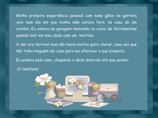 Minha primeira experiência pessoal com esse gênio na garrafa veio num dia em que minha mãe estava fora, na casa de um vizinho. Eu estava na garagem mexendo na caixa de ferramentas quando bati em meu dedo com um  martelo. A dor era terrível mas não havia motivo para chorar, uma vez que não tinha ninguém em casa para me oferecer a sua simpatia. Eu andava pela casa, chupando o dedo dolorido até que pensei:  O telefone! 