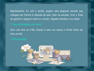 Rapidamente fui até o porão, peguei uma pequena escada que coloquei em frente à cômoda da sala. Subi na escada, tirei o fone do gancho e segurei contra o ouvido. Alguém atendeu e eu disse: "Uma informação, por favor". Ouvi uns dois ou três cliques e uma voz suave e nítida falou em meu ouvido. "Informações.“ 