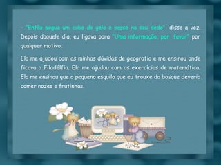 -  "Então pegue um cubo de gelo e passe no seu dedo",  disse a voz. Depois daquele dia, eu ligava para  "Uma informação, por  favor"  por qualquer motivo. Ela me ajudou com as minhas dúvidas de geografia e me ensinou onde ficava a Filadélfia. Ela me ajudou com os exercícios de matemática. Ela me ensinou que o pequeno esquilo que eu trouxe do bosque deveria comer nozes e frutinhas.  