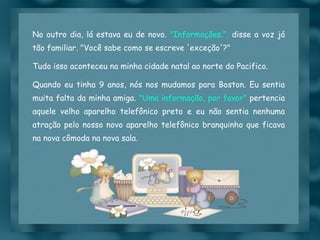 No outro dia, lá estava eu de novo.  "Informações.",  disse a voz já tão familiar. "Você sabe como se escreve 'exceção'?"  Tudo isso aconteceu na minha cidade natal ao norte do Pacifico. Quando eu tinha 9 anos, nós nos mudamos para Boston. Eu sentia muita falta da minha amiga.  "Uma informação, por favor"  pertencia aquele velho aparelho telefônico preto e eu não sentia nenhuma atração pelo nosso novo aparelho telefônico branquinho que ficava na nova cômoda na nova sala. 