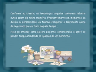 Conforme eu crescia, as lembranças daquelas conversas infantis nunca saiam da minha memória. Freqüentemente,em momentos de duvida ou perplexidade, eu tentava recuperar o sentimento calmo de segurança que eu tinha naquele tempo. Hoje eu entendo como ela era paciente, compreensiva e gentil ao perder tempo atendendo as ligações de um menininho. 
