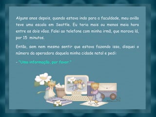 Alguns anos depois, quando estava indo para a faculdade, meu avião teve uma escala em Seattle. Eu teria mais ou menos meia hora entre os dois vôos. Falei ao telefone com minha irmã, que morava lá, por 15  minutos.  Então, sem nem mesmo sentir que estava fazendo isso, disquei o número da operadora daquela minha cidade natal e pedi: -  "Uma informação, por favor." 