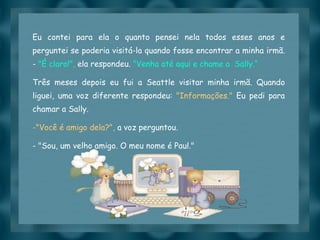 Eu contei para ela o quanto pensei nela todos esses anos e perguntei se poderia visitá-la quando fosse encontrar a minha irmã. -  "É claro!",  ela respondeu.  "Venha até aqui e chame a  Sally.“ Três meses depois eu fui a Seattle visitar minha irmã. Quando liguei, uma voz diferente respondeu:  "Informações."  Eu pedi para chamar a Sally.  "Você é amigo dela?",  a voz perguntou. - "Sou, um velho amigo. O meu nome é Paul." 