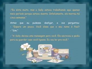 "Eu sinto muito, mas a Sally estava trabalhando aqui apenas meio período porque estava doente. Infelizmente, ela morreu há cinco semanas.“ Antes que eu pudesse desligar, a voz perguntou: -  "Espere um pouco. Você disse que o seu nome é Paul? - "Sim.“ -  "A Sally deixou uma mensagem para você. Ela escreveu e pediu para eu guardar caso você ligasse. Eu vou ler pra você." 