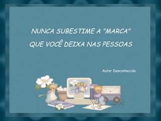 NUNCA SUBESTIME A "MARCA" QUE VOCÊ DEIXA NAS PESSOAS Autor Desconhecido 