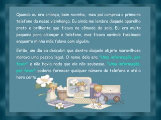 Quando eu era criança, bem novinha,  meu pai comprou o primeiro telefone da nossa vizinhança. Eu ainda me lembro daquele aparelho preto e brilhante que ficava na cômoda da sala. Eu era muito pequeno para alcançar o telefone, mas ficava ouvindo fascinado enquanto minha mãe falava com alguém. Então, um dia eu descobri que dentro daquele objeto maravilhoso morava uma pessoa legal. O nome dela era  "Uma informação, por favor"  e não havia nada que ela não soubesse.  "Uma informação, por favor"  poderia fornecer qualquer número de telefone e até a hora certa. 