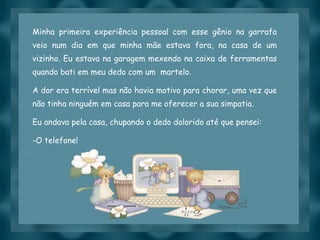 Minha primeira experiência pessoal com esse gênio na garrafa veio num dia em que minha mãe estava fora, na casa de um vizinho. Eu estava na garagem mexendo na caixa de ferramentas quando bati em meu dedo com um  martelo. A dor era terrível mas não havia motivo para chorar, uma vez que não tinha ninguém em casa para me oferecer a sua simpatia. Eu andava pela casa, chupando o dedo dolorido até que pensei:  O telefone! 