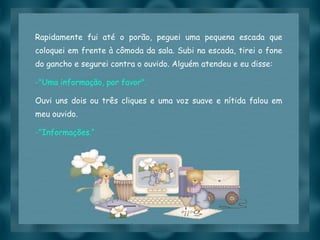 Rapidamente fui até o porão, peguei uma pequena escada que coloquei em frente à cômoda da sala. Subi na escada, tirei o fone do gancho e segurei contra o ouvido. Alguém atendeu e eu disse: "Uma informação, por favor". Ouvi uns dois ou três cliques e uma voz suave e nítida falou em meu ouvido. "Informações.“ 