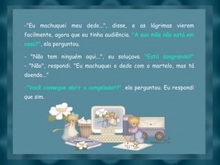 "Eu machuquei meu dedo...", disse, e as lágrimas vieram facilmente, agora que eu tinha audiência.  "A sua mãe não está em casa?" , ela perguntou. - "Não tem ninguém aqui...", eu soluçava.  "Está sangrando?" - "Não", respondi. "Eu machuquei o dedo com o martelo, mas tá doendo..." "Você consegue abrir o congelador?",  ela perguntou. Eu respondi que sim. 