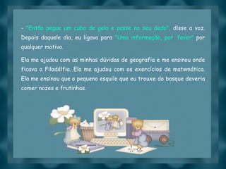 -  "Então pegue um cubo de gelo e passe no seu dedo",  disse a voz. Depois daquele dia, eu ligava para  "Uma informação, por  favor"  por qualquer motivo. Ela me ajudou com as minhas dúvidas de geografia e me ensinou onde ficava a Filadélfia. Ela me ajudou com os exercícios de matemática. Ela me ensinou que o pequeno esquilo que eu trouxe do bosque deveria comer nozes e frutinhas.  