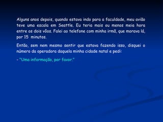 Alguns anos depois, quando estava indo para a faculdade, meu avião teve uma escala em Seattle. Eu teria mais ou menos meia hora entre os dois vôos. Falei ao telefone com minha irmã, que morava lá, por 15  minutos.  Então, sem nem mesmo sentir que estava fazendo isso, disquei o número da operadora daquela minha cidade natal e pedi: -  "Uma informação, por favor." 