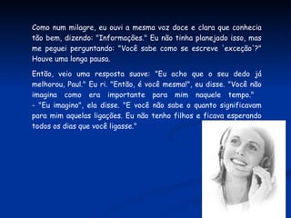 Como num milagre, eu ouvi a mesma voz doce e clara que conhecia tão bem, dizendo: "Informações." Eu não tinha planejado isso, mas me peguei perguntando: "Você sabe como se escreve 'exceção'?" Houve uma longa pausa.  Então, veio uma resposta suave: "Eu acho que o seu dedo já melhorou, Paul." Eu ri. "Então, é você mesma!", eu disse. "Você não imagina como era importante para mim naquele tempo."  - "Eu imagino", ela disse. "E você não sabe o quanto significavam para mim aquelas ligações. Eu não tenho filhos e ficava esperando todos os dias que você ligasse." 