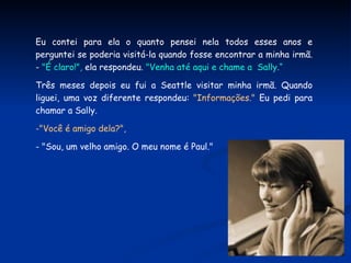 Eu contei para ela o quanto pensei nela todos esses anos e perguntei se poderia visitá-la quando fosse encontrar a minha irmã. -  "É claro!",  ela respondeu.  "Venha até aqui e chame a  Sally.“ Três meses depois eu fui a Seattle visitar minha irmã. Quando liguei, uma voz diferente respondeu:  "Informações."  Eu pedi para chamar a Sally.  "Você é amigo dela?",  a voz perguntou. - "Sou, um velho amigo. O meu nome é Paul." 