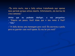 "Eu sinto muito, mas a Sally estava trabalhando aqui apenas meio período porque estava doente. Infelizmente, ela morreu há cinco semanas.“ Antes que eu pudesse desligar, a voz perguntou: -  "Espere um pouco. Você disse que o seu nome é Paul? - "Sim.“ -  "A Sally deixou uma mensagem para você. Ela escreveu e pediu para eu guardar caso você ligasse. Eu vou ler pra você." 