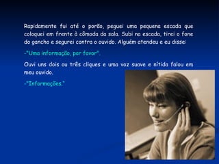 Rapidamente fui até o porão, peguei uma pequena escada que coloquei em frente à cômoda da sala. Subi na escada, tirei o fone do gancho e segurei contra o ouvido. Alguém atendeu e eu disse: "Uma informação, por favor". Ouvi uns dois ou três cliques e uma voz suave e nítida falou em meu ouvido. "Informações.“ 