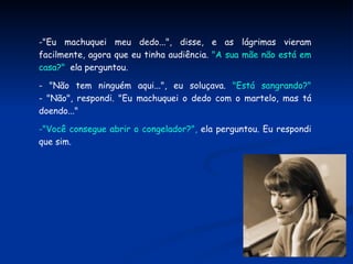 "Eu machuquei meu dedo...", disse, e as lágrimas vieram facilmente, agora que eu tinha audiência.  "A sua mãe não está em casa?" ,  ela perguntou. - "Não tem ninguém aqui...", eu soluçava.  "Está sangrando?" - "Não", respondi. "Eu machuquei o dedo com o martelo, mas tá doendo..." "Você consegue abrir o congelador?",  ela perguntou. Eu respondi que sim. 
