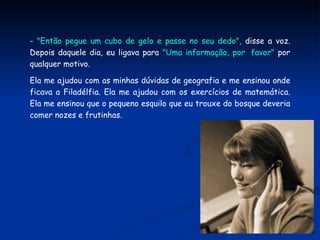 -  "Então pegue um cubo de gelo e passe no seu dedo",  disse a voz. Depois daquele dia, eu ligava para  "Uma informação, por  favor"  por qualquer motivo. Ela me ajudou com as minhas dúvidas de geografia e me ensinou onde ficava a Filadélfia. Ela me ajudou com os exercícios de matemática. Ela me ensinou que o pequeno esquilo que eu trouxe do bosque deveria comer nozes e frutinhas.  