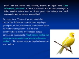 Então, um dia, Petey, meu canário, morreu. Eu liguei para  "Uma informação, por favor"  e contei o ocorrido.  Ela escutou e começou a falar aquelas coisas que se dizem para uma criança que está crescendo. Mas eu estava  inconsolável. Eu perguntava: "Por que é que os passarinhos cantam tão  lindamente e trazem tanta alegria pra gente para, no fim, acabar como um monte de penas no fundo de uma gaiola?"   Ela deve ter compreendido a minha preocupação, porque acrescentou mansamente:  "Paul, sempre lembre que existem outros mundos onde a gente pode cantar também..."  De  alguma maneira, depois disso eu me senti melhor. 