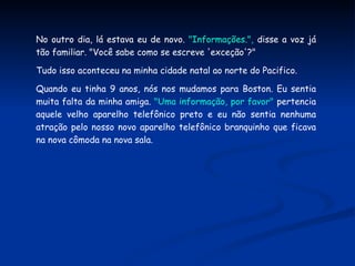 No outro dia, lá estava eu de novo.  "Informações.",  disse a voz já tão familiar. "Você sabe como se escreve 'exceção'?"  Tudo isso aconteceu na minha cidade natal ao norte do Pacifico. Quando eu tinha 9 anos, nós nos mudamos para Boston. Eu sentia muita falta da minha amiga.  "Uma informação, por favor"  pertencia aquele velho aparelho telefônico preto e eu não sentia nenhuma atração pelo nosso novo aparelho telefônico branquinho que ficava na nova cômoda na nova sala. 