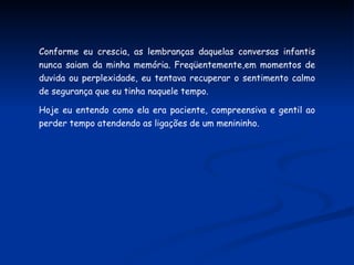 Conforme eu crescia, as lembranças daquelas conversas infantis nunca saiam da minha memória. Freqüentemente,em momentos de duvida ou perplexidade, eu tentava recuperar o sentimento calmo de segurança que eu tinha naquele tempo. Hoje eu entendo como ela era paciente, compreensiva e gentil ao perder tempo atendendo as ligações de um menininho. 