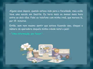 Alguns anos depois, quando estava indo para a faculdade, meu avião teve uma escala em Seattle. Eu teria mais ou menos meia hora entre os dois vôos. Falei ao telefone com minha irmã, que morava lá, por 15  minutos.  Então, sem nem mesmo sentir que estava fazendo isso, disquei o número da operadora daquela minha cidade natal e pedi: -  "Uma informação, por favor." 