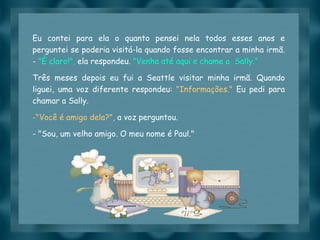 Eu contei para ela o quanto pensei nela todos esses anos e perguntei se poderia visitá-la quando fosse encontrar a minha irmã. -  "É claro!",  ela respondeu.  "Venha até aqui e chame a  Sally.“ Três meses depois eu fui a Seattle visitar minha irmã. Quando liguei, uma voz diferente respondeu:  "Informações."  Eu pedi para chamar a Sally.  "Você é amigo dela?",  a voz perguntou. - "Sou, um velho amigo. O meu nome é Paul." 