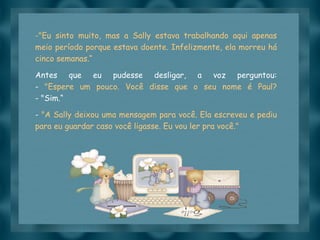 "Eu sinto muito, mas a Sally estava trabalhando aqui apenas meio período porque estava doente. Infelizmente, ela morreu há cinco semanas.“ Antes que eu pudesse desligar, a voz perguntou: -  "Espere um pouco. Você disse que o seu nome é Paul? - "Sim.“ -  "A Sally deixou uma mensagem para você. Ela escreveu e pediu para eu guardar caso você ligasse. Eu vou ler pra você." 