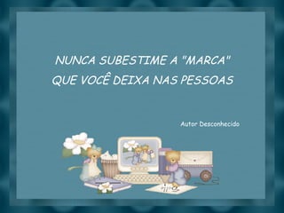NUNCA SUBESTIME A "MARCA" QUE VOCÊ DEIXA NAS PESSOAS Autor Desconhecido 