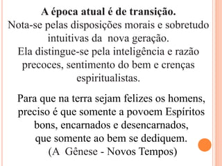A época atual é de transição.
Nota-se pelas disposições morais e sobretudo
intuitivas da nova geração.
Ela distingue-se pela inteligência e razão
precoces, sentimento do bem e crenças
espiritualistas.
Para que na terra sejam felizes os homens,
preciso é que somente a povoem Espíritos
bons, encarnados e desencarnados,
que somente ao bem se dediquem.
(A Gênese - Novos Tempos)
 