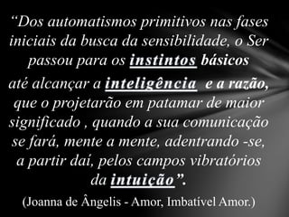 “Dos automatismos primitivos nas fases
iniciais da busca da sensibilidade, o Ser
passou para os instintos básicos
até alcançar a inteligência e a razão,
que o projetarão em patamar de maior
significado , quando a sua comunicação
se fará, mente a mente, adentrando -se,
a partir daí, pelos campos vibratórios
da intuição”.
(Joanna de Ângelis - Amor, Imbatível Amor.)
 