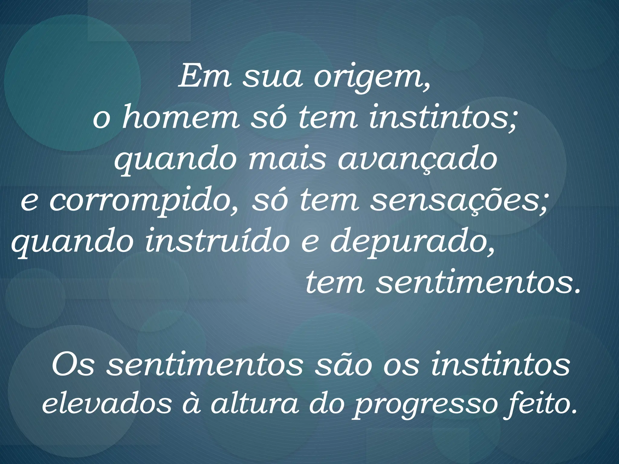 Em sua origem,
o homem só tem instintos;
quando mais avançado
e corrompido, só tem sensações;
quando instruído e depurado,
tem sentimentos.
Os sentimentos são os instintos
elevados à altura do progresso feito.
 