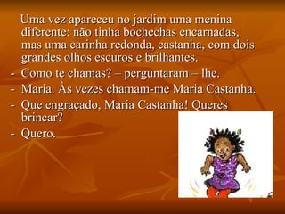 Uma vez apareceu no jardim uma menina diferente: não tinha bochechas encarnadas, mas uma carinha redonda, castanha, com dois grandes olhos escuros e brilhantes. -  Como te chamas? – perguntaram – lhe. -  Maria. Às vezes chamam-me Maria Castanha. -  Que engraçado, Maria Castanha! Queres brincar? -  Quero. 