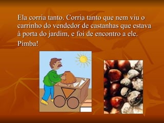 Ela corria tanto. Corria tanto que nem viu o carrinho do vendedor de castanhas que estava à porta do jardim, e foi de encontro a ele. Pimba! 