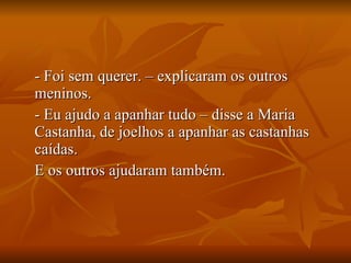 - Foi sem querer. – explicaram os outros meninos. - Eu ajudo a apanhar tudo – disse a Maria Castanha, de joelhos a apanhar as castanhas caídas. E os outros ajudaram também. 