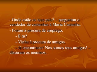 - Onde estão os teus pais? – perguntou o vendedor de castanhas à Maria Castanha. - Foram à procura de emprego. - E tu? - Vinha à procura de amigos. - Já encontraste! Nós somos teus amigos! – disseram os meninos. 
