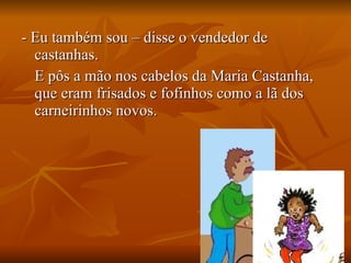 - Eu também sou – disse o vendedor de castanhas. E pôs a mão nos cabelos da Maria Castanha, que eram frisados e fofinhos como a lã dos carneirinhos novos. 