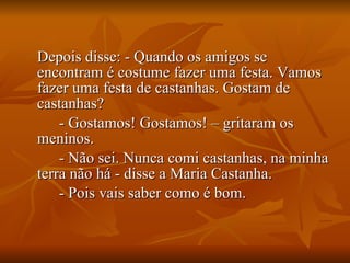 Depois disse: - Quando os amigos se encontram é costume fazer uma festa. Vamos fazer uma festa de castanhas. Gostam de castanhas? - Gostamos! Gostamos! – gritaram os meninos. - Não sei. Nunca comi castanhas, na minha terra não há - disse a Maria Castanha. - Pois vais saber como é bom. 