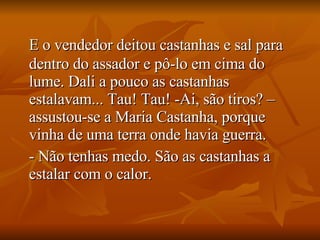 E o vendedor deitou castanhas e sal para dentro do assador e pô-lo em cima do lume. Dali a pouco as castanhas estalavam... Tau! Tau! -Ai, são tiros? – assustou-se a Maria Castanha, porque vinha de uma terra onde havia guerra. - Não tenhas medo. São as castanhas a estalar com o calor. 