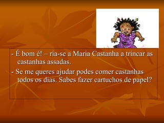 - É bom é! – ria-se a Maria Castanha a trincar as castanhas assadas. - Se me queres ajudar podes comer castanhas todos os dias. Sabes fazer cartuchos de papel? 